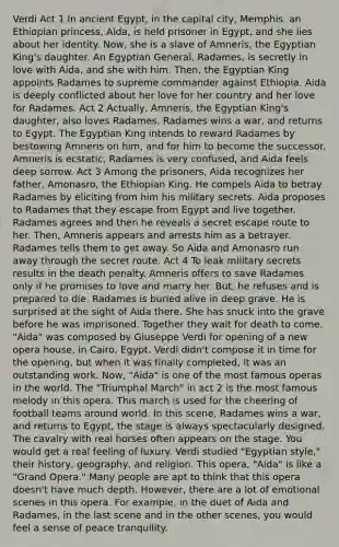 Verdi Act 1 In ancient Egypt, in the capital city, Memphis, an Ethiopian princess, Aida, is held prisoner in Egypt, and she lies about her identity. Now, she is a slave of Amneris, the Egyptian King's daughter. An Egyptian General, Radames, is secretly in love with Aida, and she with him. Then, the Egyptian King appoints Radames to supreme commander against Ethiopia. Aida is deeply conflicted about her love for her country and her love for Radames. Act 2 Actually, Amneris, the Egyptian King's daughter, also loves Radames. Radames wins a war, and returns to Egypt. The Egyptian King intends to reward Radames by bestowing Amneris on him, and for him to become the successor. Amneris is ecstatic, Radames is very confused, and Aida feels deep sorrow. Act 3 Among the prisoners, Aida recognizes her father, Amonasro, the Ethiopian King. He compels Aida to betray Radames by eliciting from him his military secrets. Aida proposes to Radames that they escape from Egypt and live together. Radames agrees and then he reveals a secret escape route to her. Then, Amneris appears and arrests him as a betrayer. Radames tells them to get away. So Aida and Amonasro run away through the secret route. Act 4 To leak military secrets results in the death penalty. Amneris offers to save Radames only if he promises to love and marry her. But, he refuses and is prepared to die. Radames is buried alive in deep grave. He is surprised at the sight of Aida there. She has snuck into the grave before he was imprisoned. Together they wait for death to come. "Aida" was composed by Giuseppe Verdi for opening of a new opera house, in Cairo, Egypt. Verdi didn't compose it in time for the opening, but when it was finally completed, it was an outstanding work. Now, "Aida" is one of the most famous operas in the world. The "Triumphal March" in act 2 is the most famous melody in this opera. This march is used for the cheering of football teams around world. In this scene, Radames wins a war, and returns to Egypt, the stage is always spectacularly designed. The cavalry with real horses often appears on the stage. You would get a real feeling of luxury. Verdi studied "Egyptian style," their history, geography, and religion. This opera, "Aida" is like a "Grand Opera." Many people are apt to think that this opera doesn't have much depth. However, there are a lot of emotional scenes in this opera. For example, in the duet of Aida and Radames, in the last scene and in the other scenes, you would feel a sense of peace tranquility.