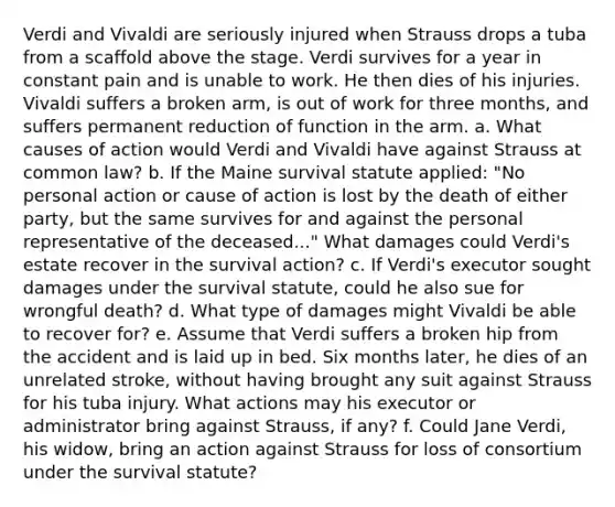 Verdi and Vivaldi are seriously injured when Strauss drops a tuba from a scaffold above the stage. Verdi survives for a year in constant pain and is unable to work. He then dies of his injuries. Vivaldi suffers a broken arm, is out of work for three months, and suffers permanent reduction of function in the arm. a. What causes of action would Verdi and Vivaldi have against Strauss at common law? b. If the Maine survival statute applied: "No personal action or cause of action is lost by the death of either party, but the same survives for and against the personal representative of the deceased..." What damages could Verdi's estate recover in the survival action? c. If Verdi's executor sought damages under the survival statute, could he also sue for wrongful death? d. What type of damages might Vivaldi be able to recover for? e. Assume that Verdi suffers a broken hip from the accident and is laid up in bed. Six months later, he dies of an unrelated stroke, without having brought any suit against Strauss for his tuba injury. What actions may his executor or administrator bring against Strauss, if any? f. Could Jane Verdi, his widow, bring an action against Strauss for loss of consortium under the survival statute?