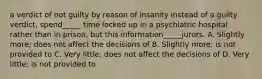 a verdict of not guilty by reason of insanity instead of a guilty verdict, spend_____ time locked up in a psychiatric hospital rather than in prison, but this information_____jurors. A. Slightly more; does not affect the decisions of B. Slightly more; is not provided to C. Very little; does not affect the decisions of D. Very little; is not provided to