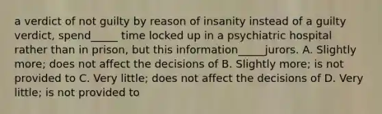 a verdict of not guilty by reason of insanity instead of a guilty verdict, spend_____ time locked up in a psychiatric hospital rather than in prison, but this information_____jurors. A. Slightly more; does not affect the decisions of B. Slightly more; is not provided to C. Very little; does not affect the decisions of D. Very little; is not provided to