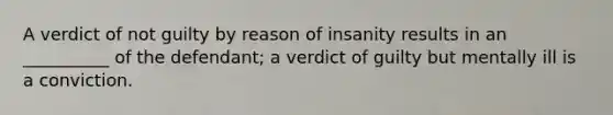 A verdict of not guilty by reason of insanity results in an __________ of the defendant; a verdict of guilty but mentally ill is a conviction.