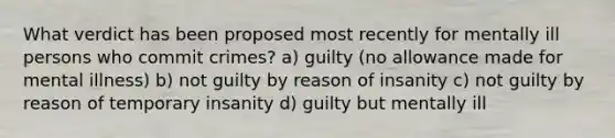 What verdict has been proposed most recently for mentally ill persons who commit crimes? a) guilty (no allowance made for mental illness) b) not guilty by reason of insanity c) not guilty by reason of temporary insanity d) guilty but mentally ill