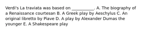 Verdi's La traviata was based on ___________. A. The biography of a Renaissance courtesan B. A Greek play by Aeschylus C. An original libretto by Piave D. A play by Alexander Dumas the younger E. A Shakespeare play