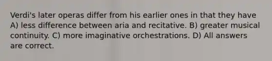 Verdi's later operas differ from his earlier ones in that they have A) less difference between aria and recitative. B) greater musical continuity. C) more imaginative orchestrations. D) All answers are correct.