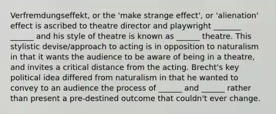 Verfremdungseffekt, or the 'make strange effect', or 'alienation' effect is ascribed to theatre director and playwright _______ ______ and his style of theatre is known as ______ theatre. This stylistic devise/approach to acting is in opposition to naturalism in that it wants the audience to be aware of being in a theatre, and invites a critical distance from the acting. Brecht's key political idea differed from naturalism in that he wanted to convey to an audience the process of ______ and ______ rather than present a pre-destined outcome that couldn't ever change.