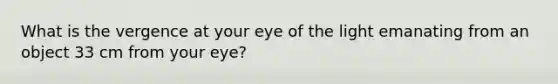 What is the vergence at your eye of the light emanating from an object 33 cm from your eye?