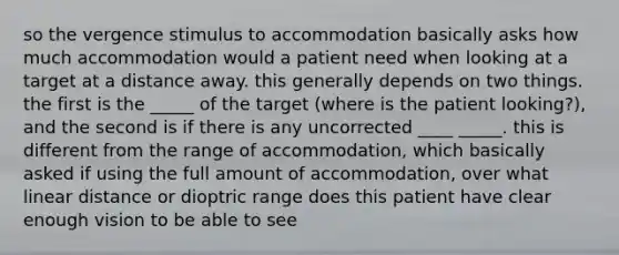 so the vergence stimulus to accommodation basically asks how much accommodation would a patient need when looking at a target at a distance away. this generally depends on two things. the first is the _____ of the target (where is the patient looking?), and the second is if there is any uncorrected ____ _____. this is different from the range of accommodation, which basically asked if using the full amount of accommodation, over what linear distance or dioptric range does this patient have clear enough vision to be able to see