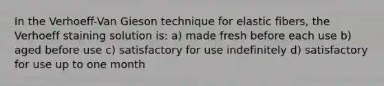 In the Verhoeff-Van Gieson technique for elastic fibers, the Verhoeff staining solution is: a) made fresh before each use b) aged before use c) satisfactory for use indefinitely d) satisfactory for use up to one month