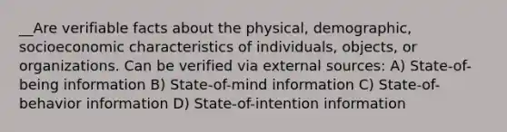 __Are verifiable facts about the physical, demographic, socioeconomic characteristics of individuals, objects, or organizations. Can be verified via external sources: A) State-of-being information B) State-of-mind information C) State-of-behavior information D) State-of-intention information