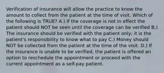 Verification of insurance will allow the practice to know the amount to collect from the patient at the time of visit. Which of the following is TRUE? A.) If the coverage is not in effect the patient should NOT be seen until the coverage can be verified B.) The insurance should be verified with the patient only; it is the patient's responsibility to know what to pay C.) Money should NOT be collected from the patient at the time of the visit. D.) If the insurance is unable to be verified, the patient is offered an option to reschedule the appointment or proceed with the current appointment as a self-pay patient.