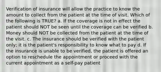 Verification of insurance will allow the practice to know the amount to collect from the patient at the time of visit. Which of the following is TRUE? a. If the coverage is not in effect the patient should NOT be seen until the coverage can be verified b. Money should NOT be collected from the patient at the time of the visit. c. The insurance should be verified with the patient only; it is the patient's responsibility to know what to pay d. If the insurance is unable to be verified, the patient is offered an option to reschedule the appointment or proceed with the current appointment as a self-pay patient