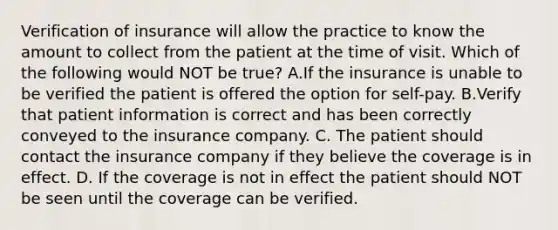 Verification of insurance will allow the practice to know the amount to collect from the patient at the time of visit. Which of the following would NOT be true? A.If the insurance is unable to be verified the patient is offered the option for self-pay. B.Verify that patient information is correct and has been correctly conveyed to the insurance company. C. The patient should contact the insurance company if they believe the coverage is in effect. D. If the coverage is not in effect the patient should NOT be seen until the coverage can be verified.