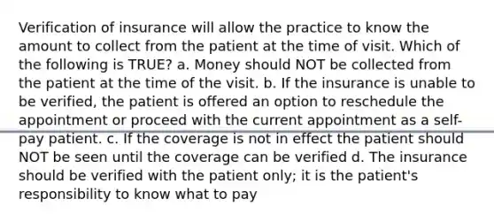 Verification of insurance will allow the practice to know the amount to collect from the patient at the time of visit. Which of the following is TRUE? a. Money should NOT be collected from the patient at the time of the visit. b. If the insurance is unable to be verified, the patient is offered an option to reschedule the appointment or proceed with the current appointment as a self-pay patient. c. If the coverage is not in effect the patient should NOT be seen until the coverage can be verified d. The insurance should be verified with the patient only; it is the patient's responsibility to know what to pay