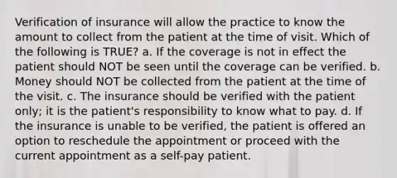 Verification of insurance will allow the practice to know the amount to collect from the patient at the time of visit. Which of the following is TRUE? a. If the coverage is not in effect the patient should NOT be seen until the coverage can be verified. b. Money should NOT be collected from the patient at the time of the visit. c. The insurance should be verified with the patient only; it is the patient's responsibility to know what to pay. d. If the insurance is unable to be verified, the patient is offered an option to reschedule the appointment or proceed with the current appointment as a self-pay patient.