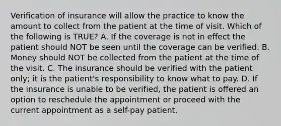 Verification of insurance will allow the practice to know the amount to collect from the patient at the time of visit. Which of the following is TRUE? A. If the coverage is not in effect the patient should NOT be seen until the coverage can be verified. B. Money should NOT be collected from the patient at the time of the visit. C. The insurance should be verified with the patient only; it is the patient's responsibility to know what to pay. D. If the insurance is unable to be verified, the patient is offered an option to reschedule the appointment or proceed with the current appointment as a self-pay patient.