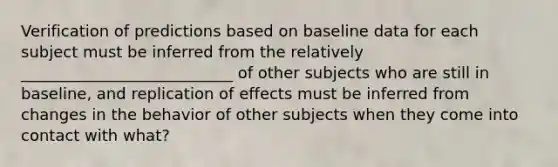 Verification of predictions based on baseline data for each subject must be inferred from the relatively ___________________________ of other subjects who are still in baseline, and replication of effects must be inferred from changes in the behavior of other subjects when they come into contact with what?