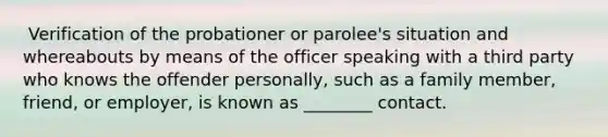 ​ Verification of the probationer or parolee's situation and whereabouts by means of the officer speaking with a third party who knows the offender personally, such as a family member, friend, or employer, is known as ________ contact.