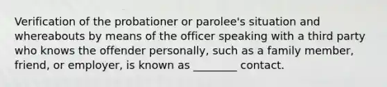 Verification of the probationer or parolee's situation and whereabouts by means of the officer speaking with a third party who knows the offender personally, such as a family member, friend, or employer, is known as ________ contact.​