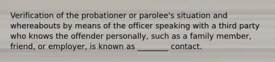 Verification of the probationer or parolee's situation and whereabouts by means of the officer speaking with a third party who knows the offender personally, such as a family member, friend, or employer, is known as ________ contact.