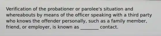 ​Verification of the probationer or parolee's situation and whereabouts by means of the officer speaking with a third party who knows the offender personally, such as a family member, friend, or employer, is known as ________ contact.