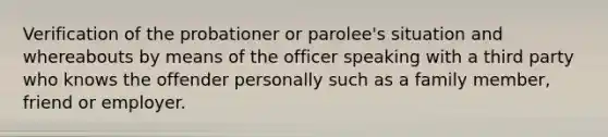 Verification of the probationer or parolee's situation and whereabouts by means of the officer speaking with a third party who knows the offender personally such as a family member, friend or employer.