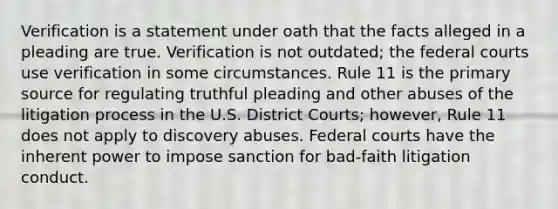 Verification is a statement under oath that the facts alleged in a pleading are true. Verification is not outdated; the federal courts use verification in some circumstances. Rule 11 is the primary source for regulating truthful pleading and other abuses of the litigation process in the U.S. District Courts; however, Rule 11 does not apply to discovery abuses. Federal courts have the inherent power to impose sanction for bad-faith litigation conduct.