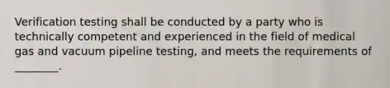 Verification testing shall be conducted by a party who is technically competent and experienced in the field of medical gas and vacuum pipeline testing, and meets the requirements of ________.