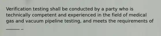 Verification testing shall be conducted by a party who is technically competent and experienced in the field of medical gas and vacuum pipeline testing, and meets the requirements of ______ _