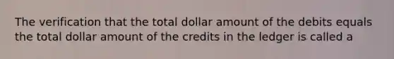 The verification that the total dollar amount of the debits equals the total dollar amount of the credits in the ledger is called a