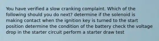 You have verified a slow cranking complaint. Which of the following should you do next? determine if the solenoid is making contact when the ignition key is turned to the start position determine the condition of the battery check the voltage drop in the starter circuit perform a starter draw test