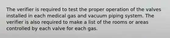 The verifier is required to test the proper operation of the valves installed in each medical gas and vacuum piping system. The verifier is also required to make a list of the rooms or areas controlled by each valve for each gas.