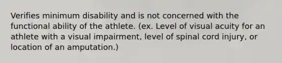 Verifies minimum disability and is not concerned with the functional ability of the athlete. (ex. Level of visual acuity for an athlete with a visual impairment, level of spinal cord injury, or location of an amputation.)