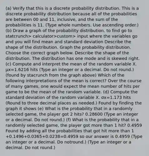 (a) Verify that this is a discrete probability distribution. This is a discrete probability distribution because all of the probabilities are between 00 and 11​, ​inclusive, and the sum of the probabilities is 11. ​(Type whole numbers. Use ascending​ order.) ​(b) Draw a graph of the probability distribution. to find go to statcrunch> calculator>custom> input where the variables go and you will find mean and standard deviation Describe the shape of the distribution. Graph the probability distribution. Choose the correct graph below. Describe the shape of the distribution. The distribution has one mode and is skewed right. ​ (c) Compute and interpret the mean of the random variable X. μx=1.6216 hits ​(Type an integer or a decimal. Do not​ round.) (found by stacrunch from the graph above) Which of the following interpretations of the mean is​ correct? Over the course of many​ games, one would expect the mean number of hits per game to be the mean of the random variable. ​(d) Compute the standard deviation of the random variable X. σx=1.173 hits ​ (Round to three decimal places as​ needed.) Found by finding the graph it shows ​(e) What is the probability that in a randomly selected​ game, the player got 2​ hits? 0.28600 ​(Type an integer or a decimal. Do not​ round.) ​(f) What is the probability that in a randomly selected​ game, the player got more than 1​ hit? 0.4959 Found by adding all the probabilities that got hit more than 1 +0.1496+0.0365+0.0238=0.4959 so our answer is 0.4959 ​(Type an integer or a decimal. Do not​round.) ​(Type an integer or a decimal. Do not​ round.)