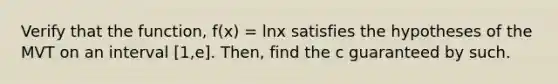 Verify that the function, f(x) = lnx satisfies the hypotheses of the MVT on an interval [1,e]. Then, find the c guaranteed by such.