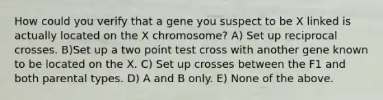 How could you verify that a gene you suspect to be X linked is actually located on the X chromosome? A) Set up reciprocal crosses. B)Set up a two point test cross with another gene known to be located on the X. C) Set up crosses between the F1 and both parental types. D) A and B only. E) None of the above.