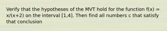 Verify that the hypotheses of the MVT hold for the function f(x) = x/(x+2) on the interval [1,4]. Then find all numbers c that satisfy that conclusion