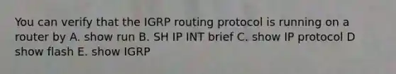 You can verify that the IGRP routing protocol is running on a router by A. show run B. SH IP INT brief C. show IP protocol D show flash E. show IGRP