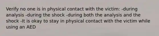 Verify no one is in physical contact with the victim: -during analysis -during the shock -during both the analysis and the shock -It is okay to stay in physical contact with the victim while using an AED