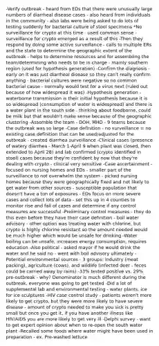 -Verify outbreak - heard from EDs that there were unusually large numbers of diarrheal disease cases - also heard from individuals in the community - also labs were being asked to do lots of testing suddenly for bacterial culture of stool specimens *No surveillance for crypto at this time - used common sense - surveillance for crypto emerged as a result of this -Then they respond by doing some active surveillance - calls to multiple ERs and the state to determine the geographic extent of the outbreak - helps to determine resources and for assembling the team/determining who needs to be in charge - mainly southern region (used for hypothesis generation) -Confirm the diagnosis - early on it was just diarrheal disease so they can't really confirm anything - bacterial cultures were negative so no common bacterial cause - normally would test for a virus next (ruled out because of how widespread it was) -Hypothesis generation - waterborne transmission is their initial hypothesis because it is so widespread (consumption of water is widespread) and there is a water plant in the south side - thinking about foodborne, could be milk but that wouldn't make sense because of the geographic clustering -Assemble the team - DOH, MHD - 9 teams because the outbreak was so large -Case definition - no surveillance = no existing case definition that can be used/adjusted for the outbreak - created diarrhea surveillance -Clinical cases (presence of watery diarrhea - March 1-April 9 when plant was closed, then extended to April 28) and lab confirmed (crypto identified in stool) cases because they're confident by now that they're dealing with crypto - clinical very sensitive -Case ascertainment - focused on nursing homes and EDs - smaller part of the surveillance to not overwhelm the system - picked nursing homes because they were geographically fixed and not likely to get water from other sources - susceptible population that doesn't have a ton of exposures - EDs focus on more severe cases and collect lots of data - set this up in 4 counties to monitor rise and fall of cases and determine if any control measures are successful -Preliminary control measures - they do this even before they have their case definition - boil water advisory - other option was treating water with chlorine, but crypto is highly chlorine resistant so the amount needed would be much higher which would be unsafe for drinking -Water boiling can be unsafe, increases energy consumption, requires education -Also political - asked mayor if he would drink the water and he said no - went with boil advisory ultimately -Potential environmental sources - 3 groups: industry (meat packing), agriculture (cows), and wildlife (infected deer - feces could be carried away by rains) -33% tested positive vs. 29% pre-outbreak - why? Denominator is much different during the outbreak, everyone was going to get tested -Did a lot of supplemental lab and environmental testing - water plants, ice for ice sculptures -HIV case control study - patients weren't more likely to get crypto, but they were more likely to have severe disease - amount of crypto needed to make you sick is pretty small but once you get it, if you have another illness like HIV/AIDS you are more likely to get very ill -Delphi survey - want to get expert opinion about when to re-open the south water plant -Recalled some foods where water might have been used in preparation - ex. Pre-washed lettuce