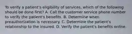 To verify a patient's eligibility of services, which of the following should be done first? A. Call the customer service phone number to verify the patient's benefits. B. Determine when preauthorization is necessary. C. Determine the patient's relationship to the insured. D. Verify the patient's benefits online.