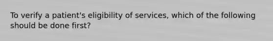 To verify a patient's eligibility of services, which of the following should be done first?