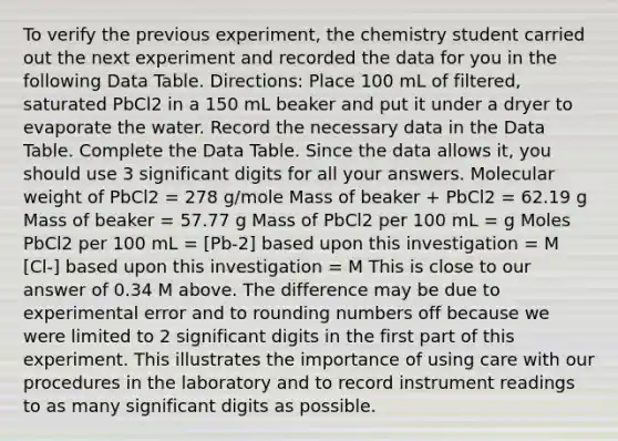 To verify the previous experiment, the chemistry student carried out the next experiment and recorded the data for you in the following Data Table. Directions: Place 100 mL of filtered, saturated PbCl2 in a 150 mL beaker and put it under a dryer to evaporate the water. Record the necessary data in the Data Table. Complete the Data Table. Since the data allows it, you should use 3 significant digits for all your answers. Molecular weight of PbCl2 = 278 g/mole Mass of beaker + PbCl2 = 62.19 g Mass of beaker = 57.77 g Mass of PbCl2 per 100 mL = g Moles PbCl2 per 100 mL = [Pb-2] based upon this investigation = M [Cl-] based upon this investigation = M This is close to our answer of 0.34 M above. The difference may be due to experimental error and to rounding numbers off because we were limited to 2 significant digits in the first part of this experiment. This illustrates the importance of using care with our procedures in the laboratory and to record instrument readings to as many significant digits as possible.