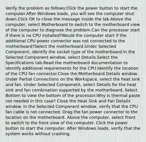 Verify the problem as follows:Click the power button to start the computer.After Windows loads, you will see the computer shut down.Click OK to close the message inside the lab.Above the computer, select Motherboard to switch to the motherboard view of the computer to diagnose the problem.Can the processor start if there is no CPU installed?Would the computer start if the additional CPU power connector was not connected to the motherboard?Select the motherboard.Under Selected Component, identify the socket type of the motherboard.In the Selected Component window, select Details.Select the Specifications tab.Read the motherboard documentation to identify additional requirements for the CPU.Identify the location of the CPU fan connector.Close the Motherboard Details window. Under Partial Connections on the Workspace, select the heat sink and fan. Under Selected Component, select Details for the heat sink and fan combination supported by the motherboard. Select Bottom to view the bottom of the processor.Why is thermal paste not needed in this case? Close the Heat Sink and Fan Details window. In the Selected Component window, verify that the CPU fan cable is not connected. Drag the fan power connector to the location on the motherboard. Above the computer, select Front to switch to the front view of the computer. Click the power button to start the computer. After Windows loads, verify that the system works without crashing.