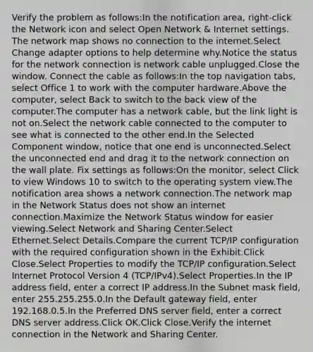 Verify the problem as follows:In the notification area, right-click the Network icon and select Open Network & Internet settings. The network map shows no connection to the internet.Select Change adapter options to help determine why.Notice the status for the network connection is network cable unplugged.Close the window. Connect the cable as follows:In the top navigation tabs, select Office 1 to work with the computer hardware.Above the computer, select Back to switch to the back view of the computer.The computer has a network cable, but the link light is not on.Select the network cable connected to the computer to see what is connected to the other end.In the Selected Component window, notice that one end is unconnected.Select the unconnected end and drag it to the network connection on the wall plate. Fix settings as follows:On the monitor, select Click to view Windows 10 to switch to the operating system view.The notification area shows a network connection.The network map in the Network Status does not show an internet connection.Maximize the Network Status window for easier viewing.Select Network and Sharing Center.Select Ethernet.Select Details.Compare the current TCP/IP configuration with the required configuration shown in the Exhibit.Click Close.Select Properties to modify the TCP/IP configuration.Select Internet Protocol Version 4 (TCP/IPv4).Select Properties.In the IP address field, enter a correct IP address.In the Subnet mask field, enter 255.255.255.0.In the Default gateway field, enter 192.168.0.5.In the Preferred DNS server field, enter a correct DNS server address.Click OK.Click Close.Verify the internet connection in the Network and Sharing Center.