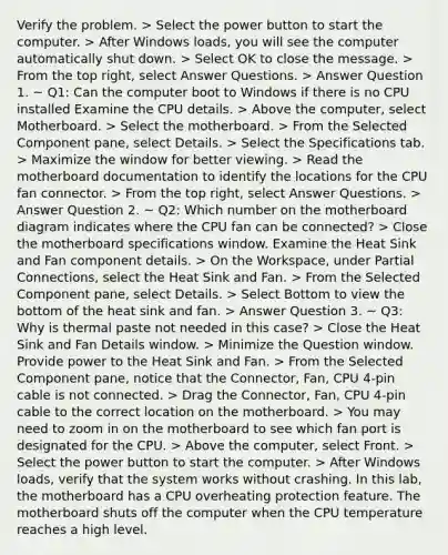 Verify the problem. > Select the power button to start the computer. > After Windows loads, you will see the computer automatically shut down. > Select OK to close the message. > From the top right, select Answer Questions. > Answer Question 1. ~ Q1: Can the computer boot to Windows if there is no CPU installed Examine the CPU details. > Above the computer, select Motherboard. > Select the motherboard. > From the Selected Component pane, select Details. > Select the Specifications tab. > Maximize the window for better viewing. > Read the motherboard documentation to identify the locations for the CPU fan connector. > From the top right, select Answer Questions. > Answer Question 2. ~ Q2: Which number on the motherboard diagram indicates where the CPU fan can be connected? > Close the motherboard specifications window. Examine the Heat Sink and Fan component details. > On the Workspace, under Partial Connections, select the Heat Sink and Fan. > From the Selected Component pane, select Details. > Select Bottom to view the bottom of the heat sink and fan. > Answer Question 3. ~ Q3: Why is thermal paste not needed in this case? > Close the Heat Sink and Fan Details window. > Minimize the Question window. Provide power to the Heat Sink and Fan. > From the Selected Component pane, notice that the Connector, Fan, CPU 4-pin cable is not connected. > Drag the Connector, Fan, CPU 4-pin cable to the correct location on the motherboard. > You may need to zoom in on the motherboard to see which fan port is designated for the CPU. > Above the computer, select Front. > Select the power button to start the computer. > After Windows loads, verify that the system works without crashing. In this lab, the motherboard has a CPU overheating protection feature. The motherboard shuts off the computer when the CPU temperature reaches a high level.