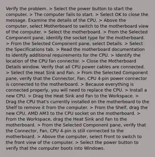 Verify the problem. > Select the power button to start the computer. > The computer fails to start. > Select OK to close the message. Examine the details of the CPU. > Above the computer, select Motherboard to switch to the motherboard view of the computer. > Select the motherboard. > From the Selected Component pane, identify the socket type for the motherboard. > From the Selected Component pane, select Details. > Select the Specifications tab. > Read the motherboard documentation to identify additional requirements for the CPU. > Identify the location of the CPU fan connector. > Close the Motherboard Details window. Verify that all CPU power cables are connected. > Select the Heat Sink and Fan. > From the Selected Component pane, verify that the Connector, Fan, CPU 4-pin power connector is connected to the motherboard. > Because everything is connected properly, you will need to replace the CPU. > Install a new CPU. > Drag the Heat Sink and Fan to the Workspace. > Drag the CPU that's currently installed on the motherboard to the Shelf to remove it from the computer. > From the Shelf, drag the new CPU, AMD AM3 to the CPU socket on the motherboard. > From the Workspace, drag the Heat Sink and Fan to the motherboard. > From the Selected Component pane, verify that the Connector, Fan, CPU 4-pin is still connected to the motherboard. > Above the computer, select Front to switch to the front view of the computer. > Select the power button to verify that the computer boots into Windows.