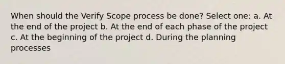 When should the Verify Scope process be done? Select one: a. At the end of the project b. At the end of each phase of the project c. At the beginning of the project d. During the planning processes