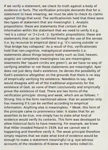 If we verify a statement, we check its truth against a body of evidence or facts. The verification principle demands that for a statement to have meaning, we must be able to check its claims against things that exist. The verificationists held that there were two types of statement that are meaningful: 1. Analytic propositions: these are statements that contain all the information within the statement that we need to verify it e.g. 'red is a colour' or '2+2=4.' 2. Synthetic propositions: these are statements that can be confirmed through the use of the senses (i.e. by recourse to empirical data) e.g. 'it's raining outside' or 'that bridge has collapsed.' As a result of this, verificationists hold that non-cognitive, metaphysical statements (i.e. statements about things beyond reality such as God, heaven, angels) are completely meaningless (as are meaningless staements like 'square circles are green'), as we have no way of verifying whether or not these statements are meaningful. Ayer does not just deny God's existence, he denies the possibility of God's existence altogether on the grounds that there is no way of empirically verifying his existence. Needless to say, Ayer would disagree with all of the traditional arguments for the existence of God, as none of them conclusively and empirically prove the existence of God. There are two forms of the verification principle: strong and weak, which are as follows: * Strong: this is the form mentioned above: that an assertion only has meaning if it can be verified according to empirical information. Anything else is meaningless. * Weak: this form of the principle came to prominence later. It states that for an assertion to be true, one simply has to state what kind of evidence would verify its contents. This form was developed to allow historical facts to have meaning. For example, we know that Hitler invaded Poland in 1939, but we cannot see it happening and therefore verify it. The weak principle therefore simply requires that we state what kind of evidence would be enough to make a statement meaningful (e.g. eye-witness accounts of the residents of Krakow as the tanks rolled in).