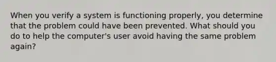 When you verify a system is functioning properly, you determine that the problem could have been prevented. What should you do to help the computer's user avoid having the same problem again?