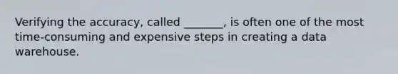 Verifying the accuracy, called _______, is often one of the most time-consuming and expensive steps in creating a data warehouse.